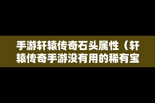 手游轩辕传奇石头属性（轩辕传奇手游没有用的稀有宝石怎么办）