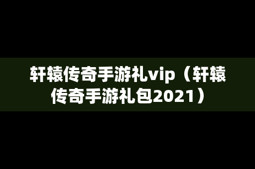 轩辕传奇手游礼vip（轩辕传奇手游礼包2021）