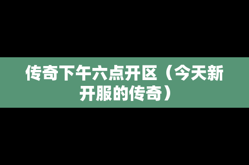 传奇下午六点开区（今天新开服的传奇）