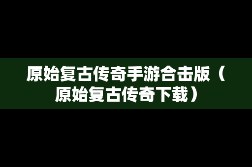 原始复古传奇手游合击版（原始复古传奇下载）