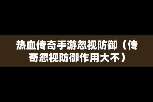 热血传奇手游忽视防御（传奇忽视防御作用大不）