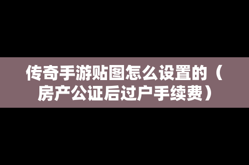 传奇手游贴图怎么设置的（房产公证后过户手续费）
