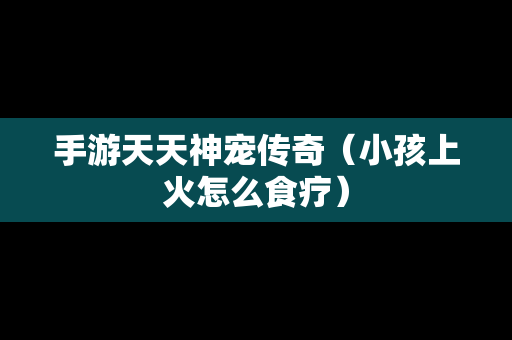 手游天天神宠传奇（小孩上火怎么食疗）