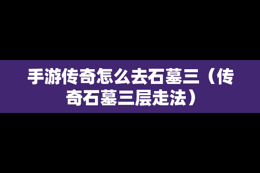 手游传奇怎么去石墓三（传奇石墓三层走法）