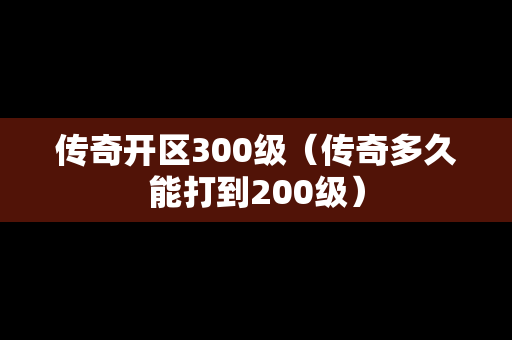 传奇开区300级（传奇多久能打到200级）