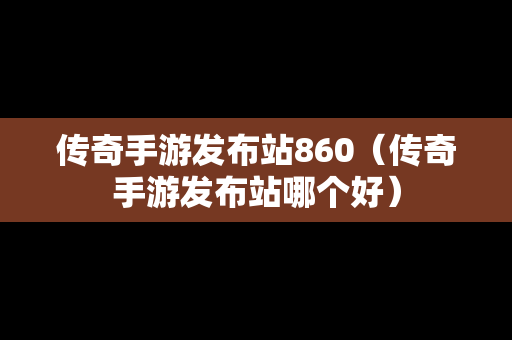 传奇手游发布站860（传奇手游发布站哪个好）