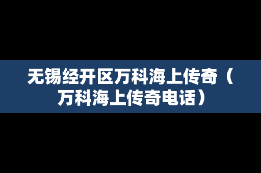 无锡经开区万科海上传奇（万科海上传奇电话）