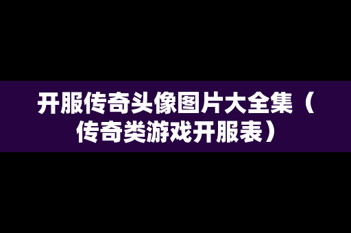 开服传奇头像图片大全集（传奇类游戏开服表）