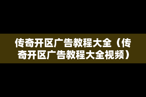传奇开区广告教程大全（传奇开区广告教程大全视频）