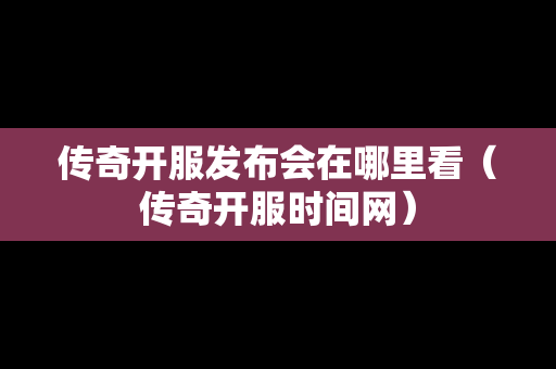 传奇开服发布会在哪里看（传奇开服时间网）