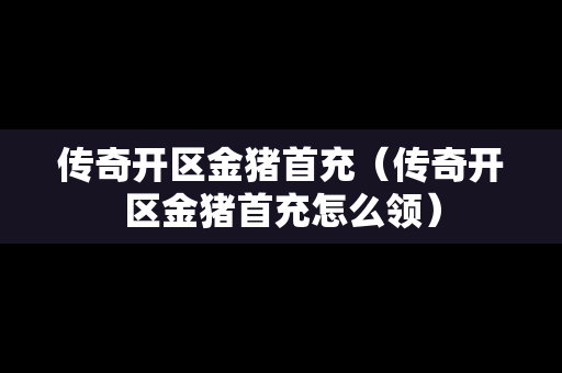 传奇开区金猪首充（传奇开区金猪首充怎么领）
