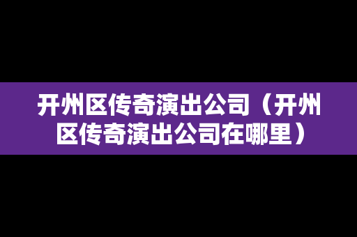 开州区传奇演出公司（开州区传奇演出公司在哪里）