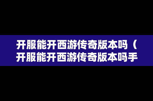 开服能开西游传奇版本吗（开服能开西游传奇版本吗手游）