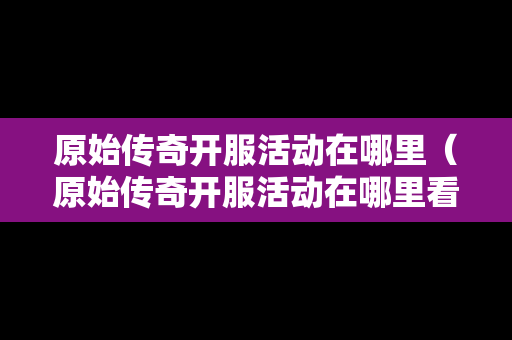 原始传奇开服活动在哪里（原始传奇开服活动在哪里看）