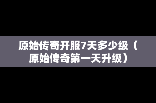 原始传奇开服7天多少级（原始传奇第一天升级）