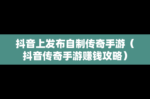 抖音上发布自制传奇手游（抖音传奇手游赚钱攻略）