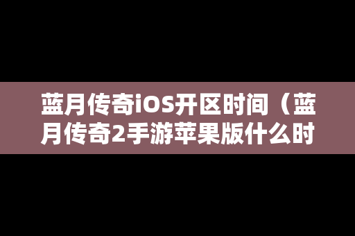 蓝月传奇iOS开区时间（蓝月传奇2手游苹果版什么时候开）
