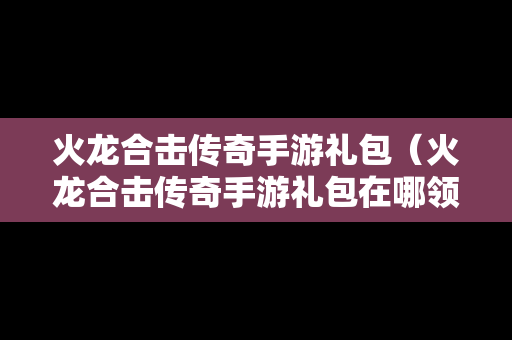火龙合击传奇手游礼包（火龙合击传奇手游礼包在哪领）