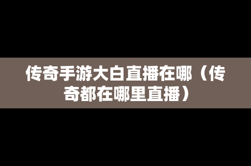 传奇手游大白直播在哪（传奇都在哪里直播）-第1张图片-传奇手游发布网