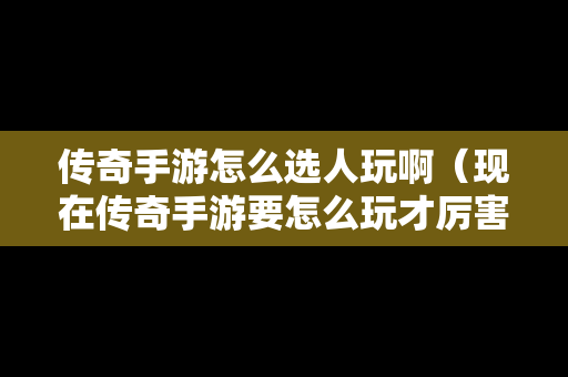 传奇手游怎么选人玩啊（现在传奇手游要怎么玩才厉害）