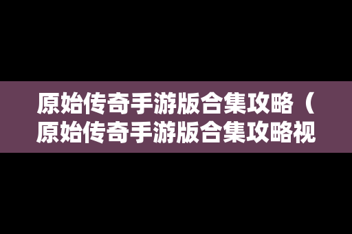 原始传奇手游版合集攻略（原始传奇手游版合集攻略视频）