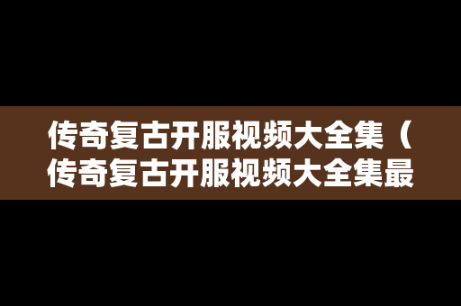 传奇复古开服视频大全集（传奇复古开服视频大全集最新）