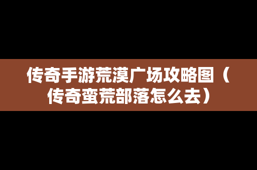 传奇手游荒漠广场攻略图（传奇蛮荒部落怎么去）