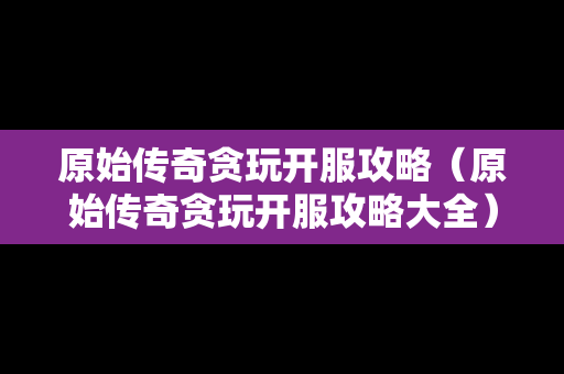 原始传奇贪玩开服攻略（原始传奇贪玩开服攻略大全）
