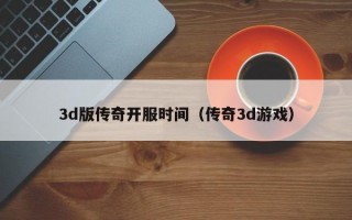3d版传奇开服时间（传奇3d游戏）