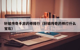 轩辕传奇手游药师排行（轩辕传奇药师打什么宝石）
