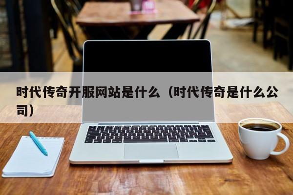 时代传奇开服网站是什么（时代传奇是什么公司）-第1张图片-传奇手游发布网