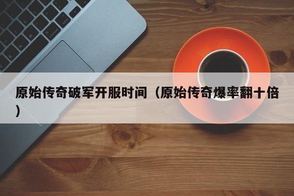 原始传奇破军开服时间（原始传奇爆率翻十倍）-第1张图片-传奇手游发布网