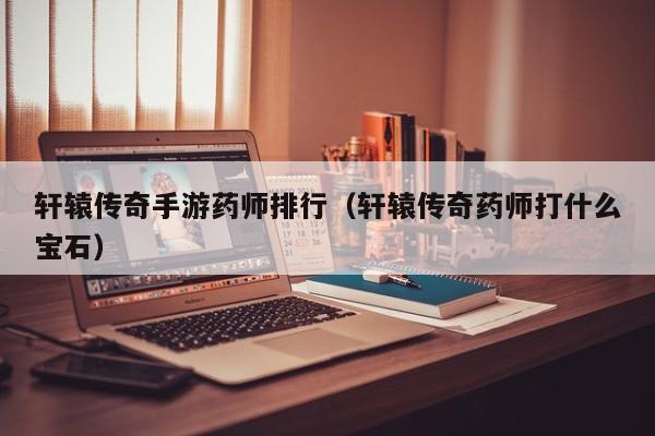 轩辕传奇手游药师排行（轩辕传奇药师打什么宝石）-第1张图片-传奇手游发布网
