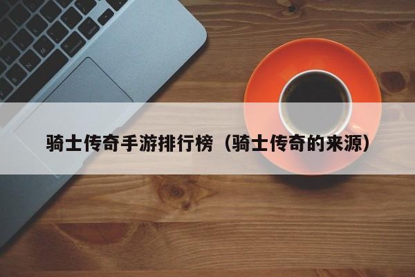 骑士传奇手游排行榜（骑士传奇的来源）-第1张图片-传奇手游发布网